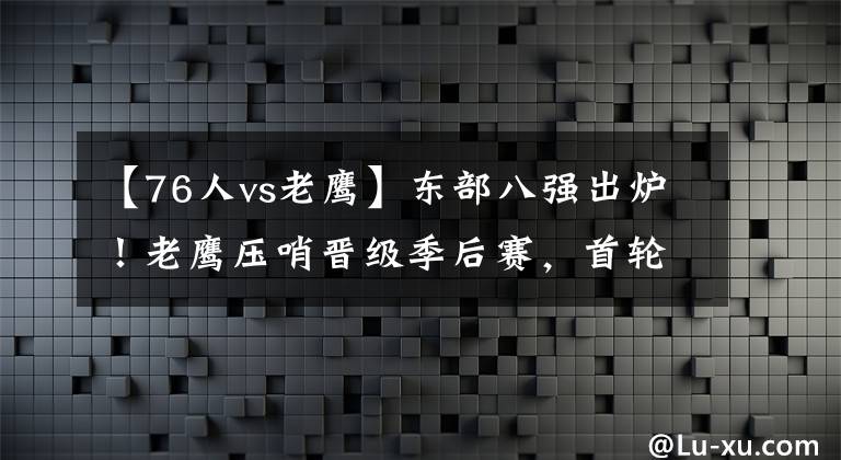 【76人vs老鹰】东部八强出炉！老鹰压哨晋级季后赛，首轮对阵：鹿牛+网凯大战