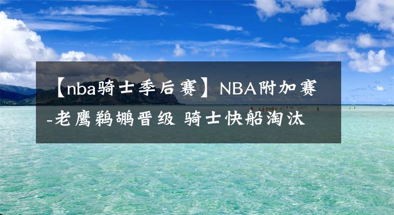 【nba骑士季后赛】NBA附加赛-老鹰鹈鹕晋级 骑士快船淘汰 16支季后赛球队全部出炉