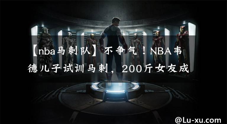 【nba马刺队】不争气！NBA韦德儿子试训马刺，200斤女友成阻碍，韦德不让其同居