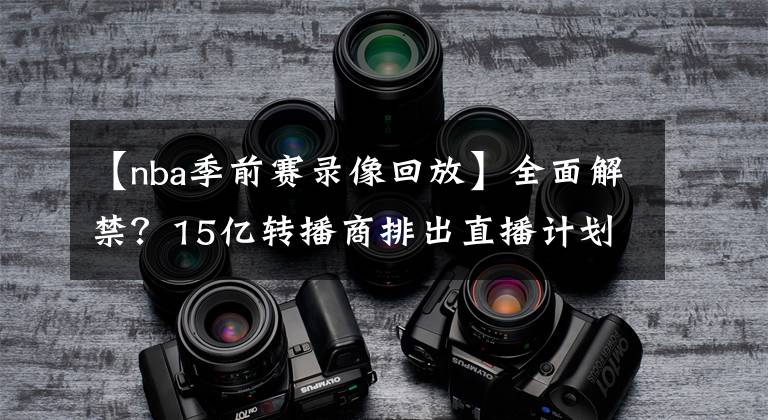 【nba季前赛录像回放】全面解禁?15亿转播商排出直播计划,NBA常规赛正式恢复视频直播