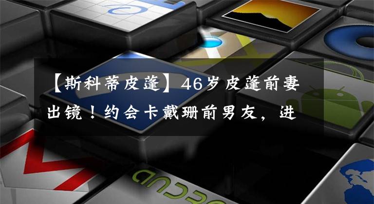【斯科蒂皮蓬】46岁皮蓬前妻出镜！约会卡戴珊前男友，进军成人产业，儿子21岁了