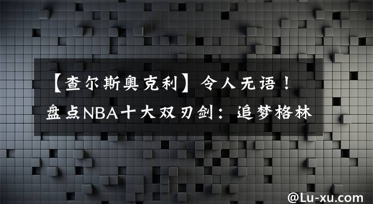 【查尔斯奥克利】令人无语!盘点NBA十大双刃剑:追梦格林垫底,前三名实至名归!