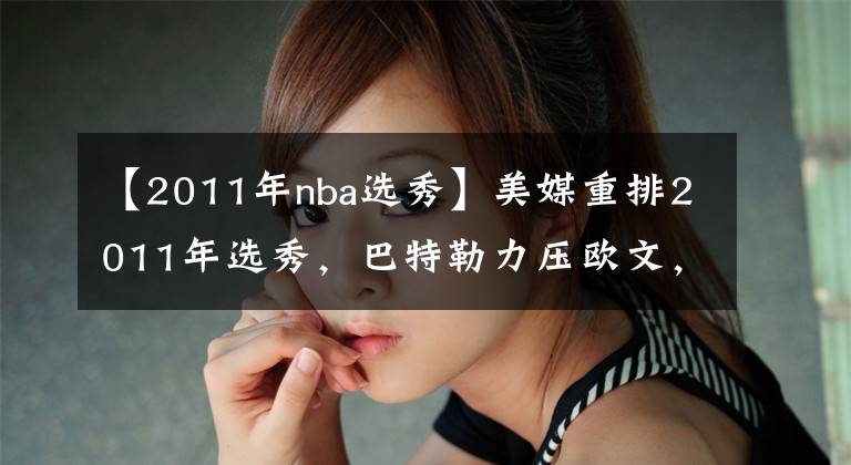 【2011年nba选秀】美媒重排2011年选秀，巴特勒力压欧文，汤神位居第二