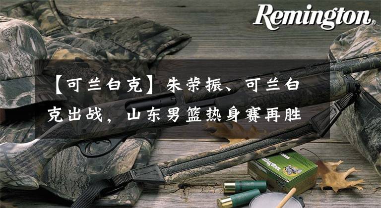 【可兰白克】朱荣振、可兰白克出战,山东男篮热身赛再胜广州龙狮男篮