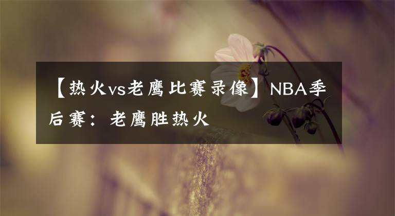【热火vs老鹰比赛录像】NBA季后赛：老鹰胜热火