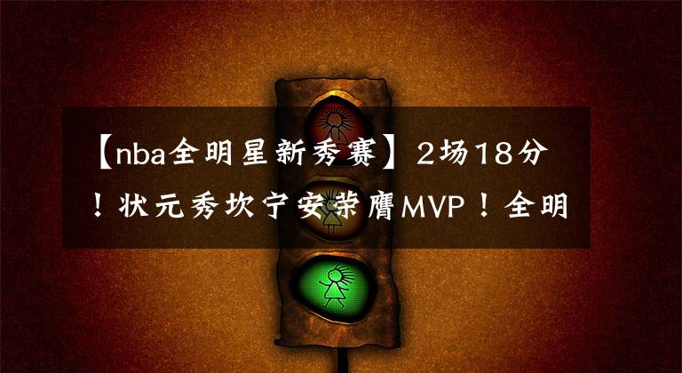 【nba全明星新秀赛】2场18分！状元秀坎宁安荣膺MVP！全明星新秀赛上演绝杀
