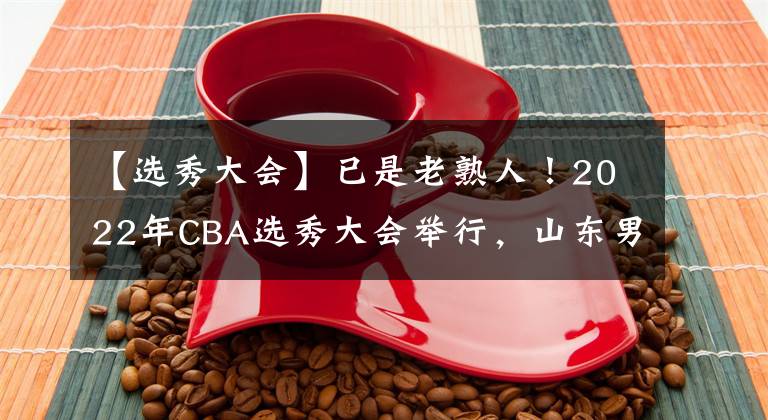 【选秀大会】已是老熟人!2022年CBA选秀大会举行,山东男篮选中赵仕浩