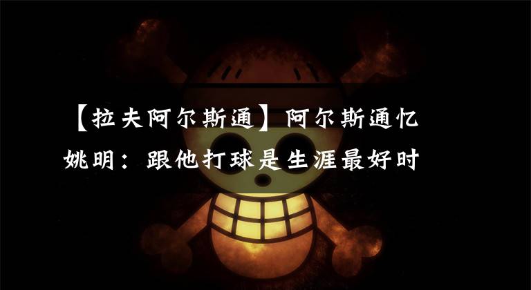 【拉夫阿尔斯通】阿尔斯通忆姚明：跟他打球是生涯最好时光 姚努力训练激励每个人