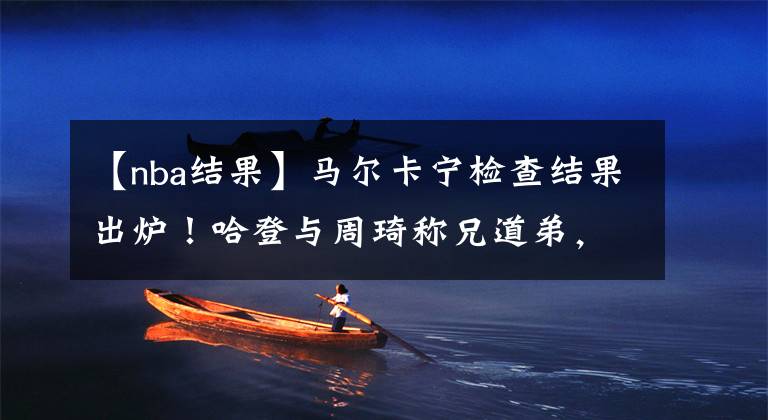 【nba结果】马尔卡宁检查结果出炉!哈登与周琦称兄道弟,希望他重返NBA!