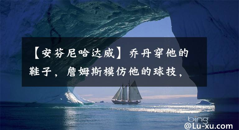 【安芬尼哈达威】乔丹穿他的鞋子，詹姆斯模仿他的球技，便士哈达威究竟有多强？