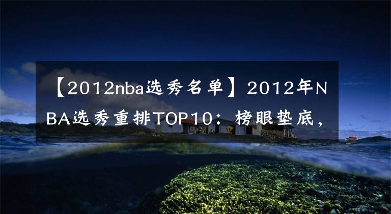 【2012nba选秀名单】2012年NBA选秀重排TOP10：榜眼垫底，格林逆袭，浓眉第1无悬念