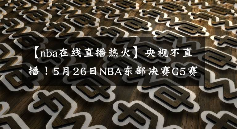 【nba在线直播热火】央视不直播!5月26日NBA东部决赛G5赛程出炉,热火队被广泛看衰