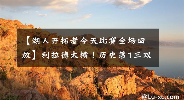 【湖人开拓者今天比赛全场回放】利拉德太横！历史第1三双+扣歪篮筐也没用！获胜开拓者横扫湖人？