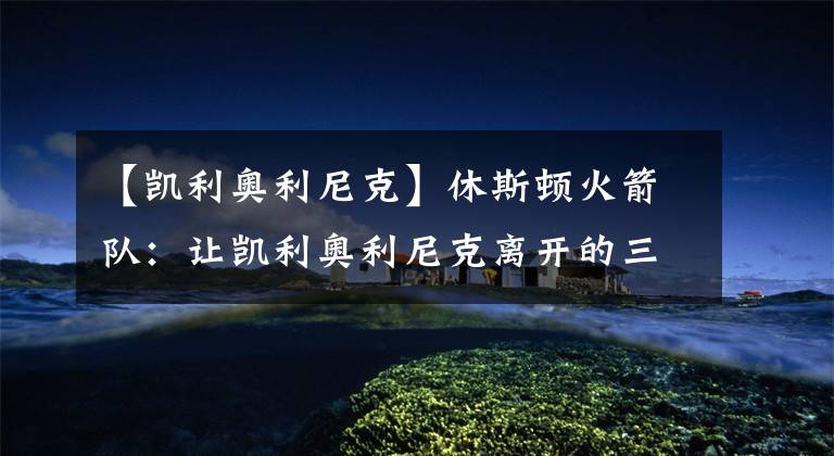 【凯利奥利尼克】休斯顿火箭队:让凯利奥利尼克离开的三个理由很聪明