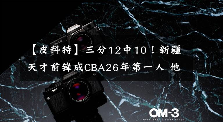 【皮科特】三分12中10!新疆天才前锋成CBA26年第一人 他将众传奇甩在身后