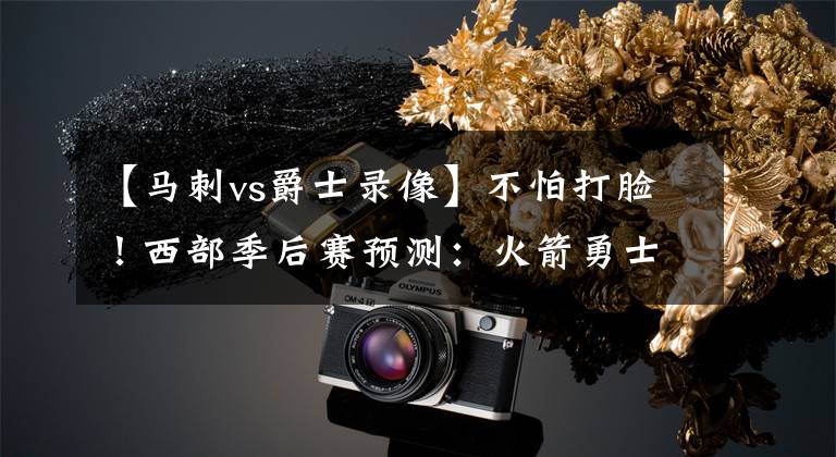 【马刺vs爵士录像】不怕打脸！西部季后赛预测：火箭勇士优势明显，雷霆马刺以下克上