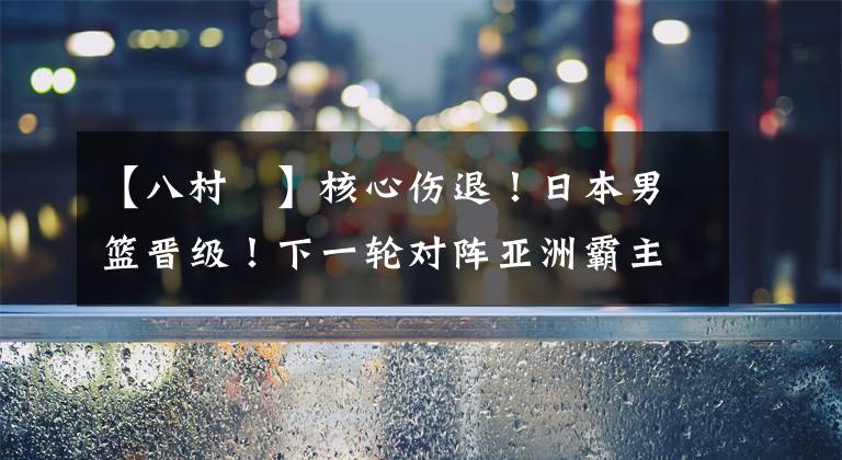 【八村塁】核心伤退!日本男篮晋级!下一轮对阵亚洲霸主,八村塁回归也没用