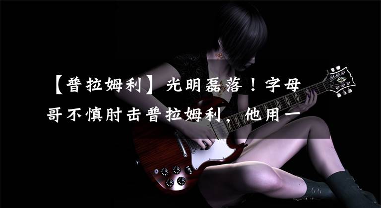 【普拉姆利】光明磊落!字母哥不慎肘击普拉姆利,他用一招化解詹式危机