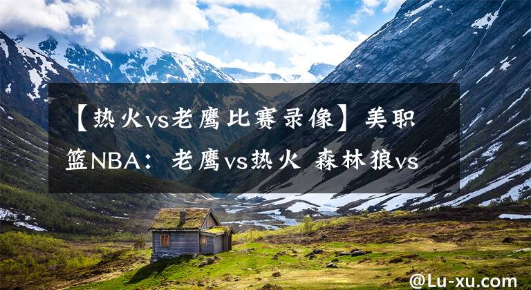 【热火vs老鹰比赛录像】美职篮NBA：老鹰vs热火 森林狼vs灰熊