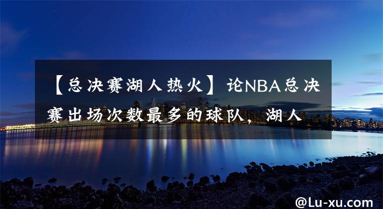 【总决赛湖人热火】论NBA总决赛出场次数最多的球队,湖人和凯尔特人联手53次
