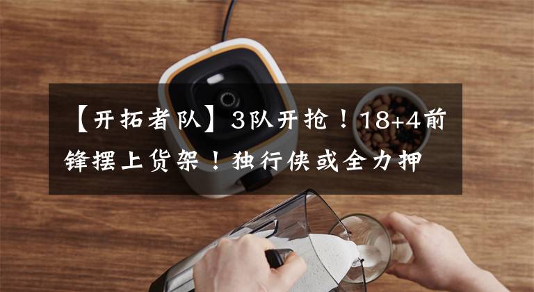 【开拓者队】3队开抢！18+4前锋摆上货架！独行侠或全力押宝，开拓者欲组豪阵