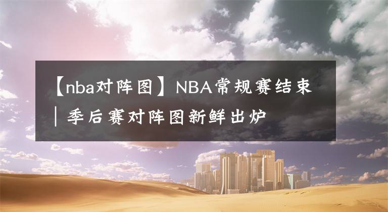 【nba对阵图】NBA常规赛结束｜季后赛对阵图新鲜出炉