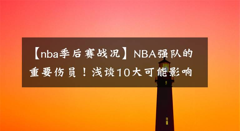 【nba季后赛战况】NBA强队的重要伤员！浅谈10大可能影响季后赛战况的重点伤员