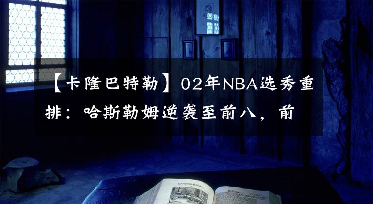 【卡隆巴特勒】02年NBA选秀重排:哈斯勒姆逆袭至前八,前二毫无悬念!