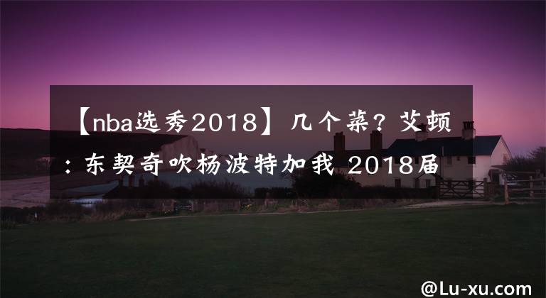 【nba选秀2018】几个菜? 艾顿: 东契奇吹杨波特加我 2018届是NBA历史最强选秀