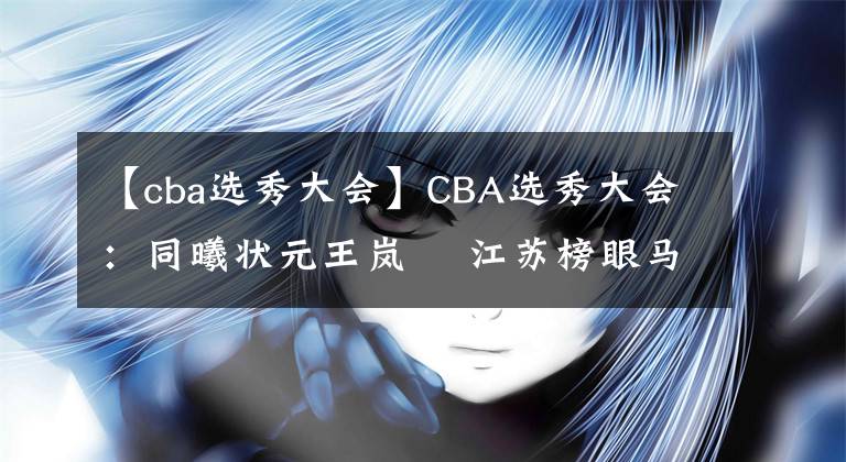 【cba选秀大会】CBA选秀大会：同曦状元王岚嵚 江苏榜眼马建豪新疆探花范汇鎏