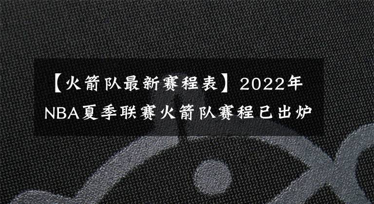 【火箭队最新赛程表】2022年NBA夏季联赛火箭队赛程已出炉,探花班切罗将挑战状元与榜眼
