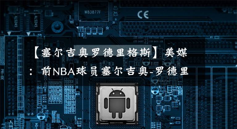 【塞尔吉奥罗德里格斯】美媒：前NBA球员塞尔吉奥-罗德里格斯与皇马签约一年
