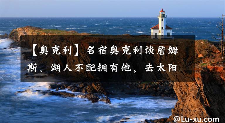 【奥克利】名宿奥克利谈詹姆斯，湖人不配拥有他，去太阳或76人是最好归宿？