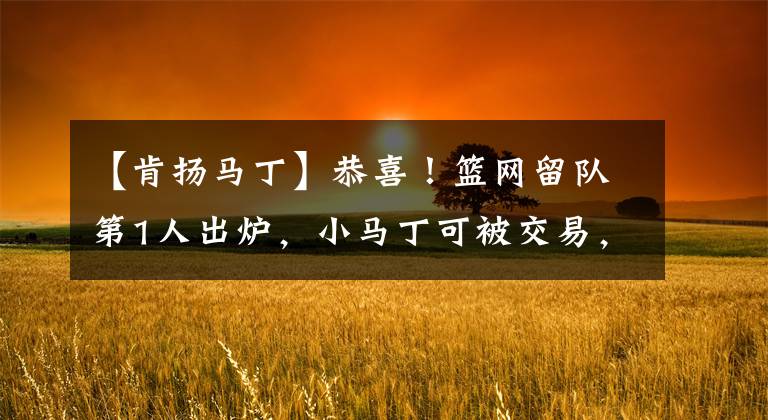 【肯扬马丁】恭喜!篮网留队第1人出炉,小马丁可被交易,76人想要引进13+2后卫