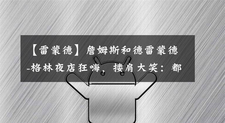 【雷蒙德】詹姆斯和德雷蒙德-格林夜店狂嗨，搂肩大笑：都不信我们关系好