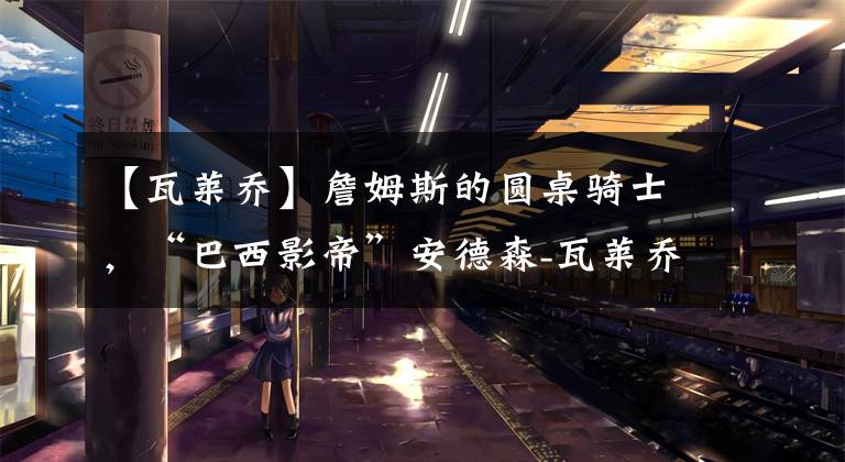 【瓦莱乔】詹姆斯的圆桌骑士，“巴西影帝”安德森-瓦莱乔去哪了？