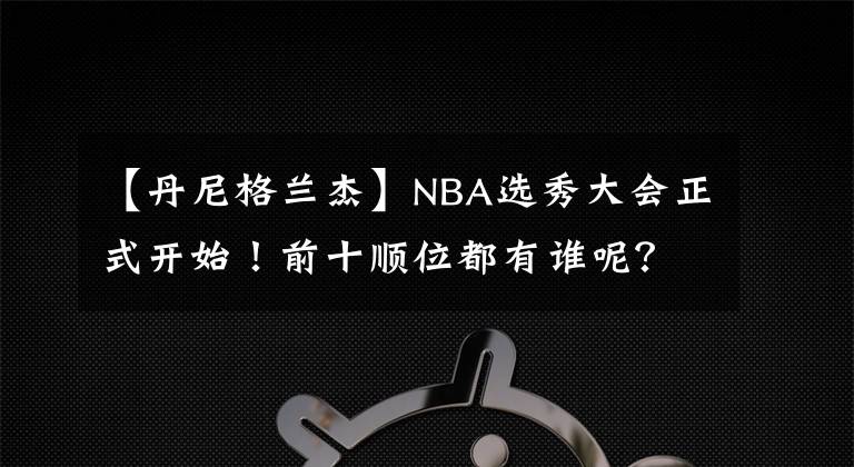 【丹尼格兰杰】NBA选秀大会正式开始！前十顺位都有谁呢？状元签正式揭晓