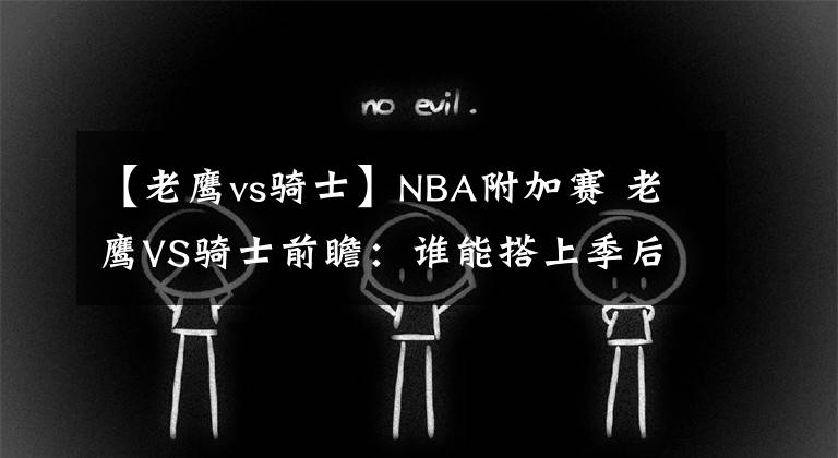 【老鹰vs骑士】NBA附加赛 老鹰VS骑士前瞻：谁能搭上季后赛末班车？