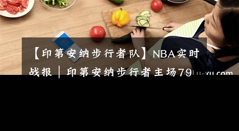 【印第安纳步行者队】NBA实时战报|印第安纳步行者主场79:97不敌华盛顿奇才