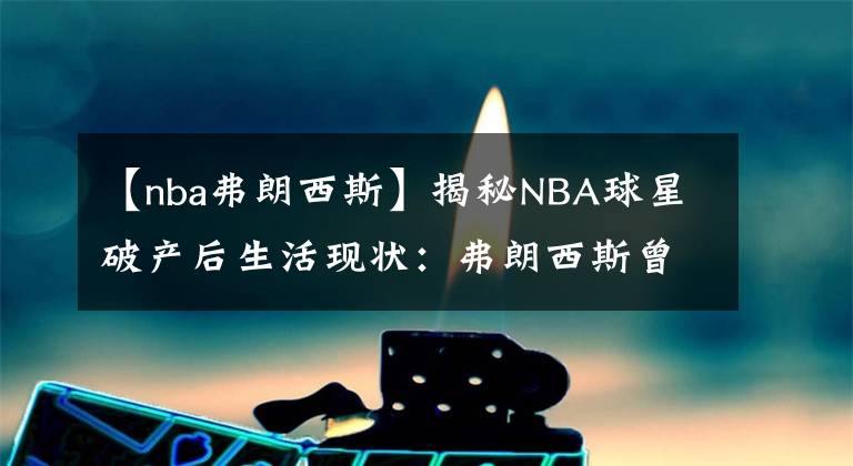 【nba弗朗西斯】揭秘NBA球星破产后生活现状：弗朗西斯曾偷窃入狱，坎普餐厅洗碗