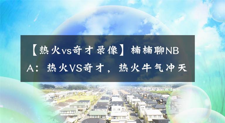 【热火vs奇才录像】楠楠聊NBA：热火VS奇才，热火牛气冲天！