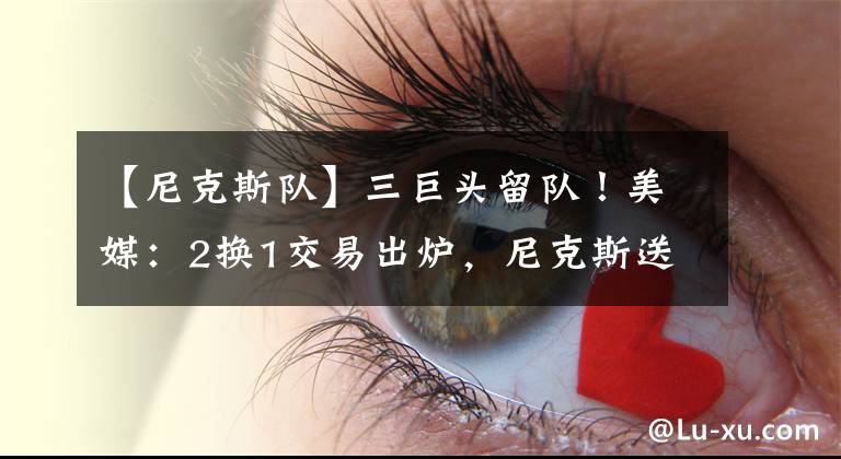 【尼克斯队】三巨头留队！美媒：2换1交易出炉，尼克斯送出31岁球星，实现互赢