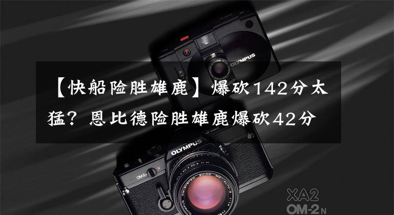 【快船险胜雄鹿】爆砍142分太猛?恩比德险胜雄鹿爆砍42分?篮网交易后首遭大败?