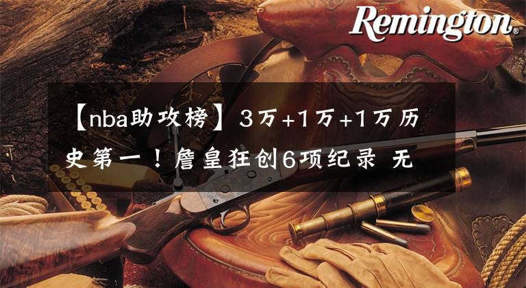 【nba助攻榜】3万+1万+1万历史第一！詹皇狂创6项纪录 无愧最强全能球员