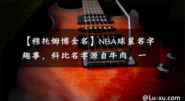 【穆托姆博全名】NBA球星名字趣事，科比名字源自牛肉，一人全名长达49个字母！