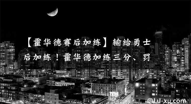 【霍华德赛后加练】输给勇士后加练!霍华德加练三分、罚球样样有,他真的转型了