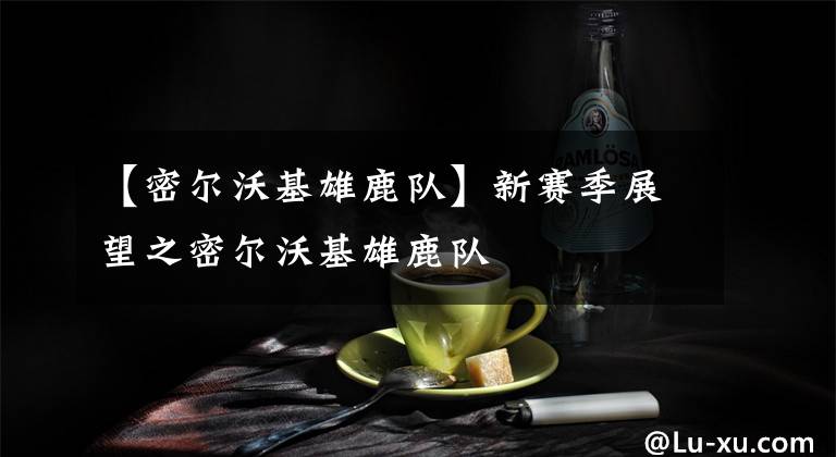 【密尔沃基雄鹿队】新赛季展望之密尔沃基雄鹿队