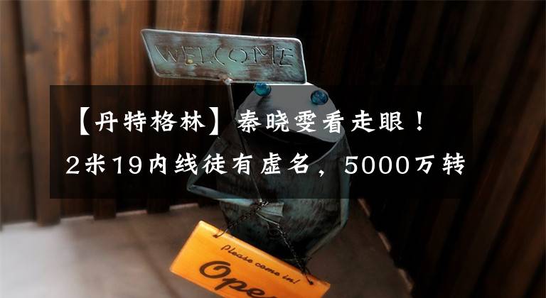 【丹特格林】秦晓雯看走眼!2米19内线徒有虚名,5000万转会费恐付之东流