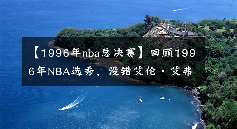 【1996年nba总决赛】回顾1996年NBA选秀,没错艾伦·艾弗森就是那一届的状元