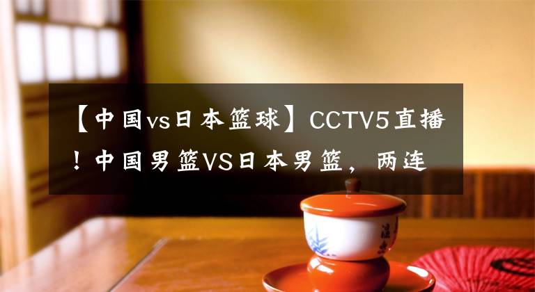 【中国vs日本篮球】CCTV5直播!中国男篮VS日本男篮,两连败之后,再输恐被淘汰出局